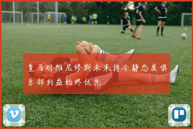 皇马对维尼修斯未来持冷静态度俱乐部利益始终优先