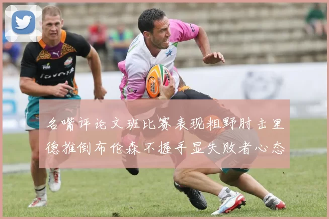 名嘴评论文班比赛表现粗野肘击里德推倒布伦森不握手显失败者心态