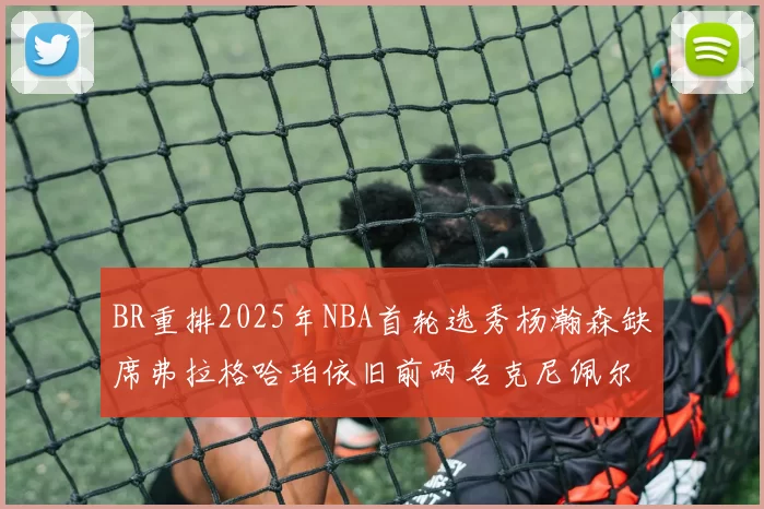BR重排2025年NBA首轮选秀杨瀚森缺席弗拉格哈珀依旧前两名克尼佩尔锁定探花位