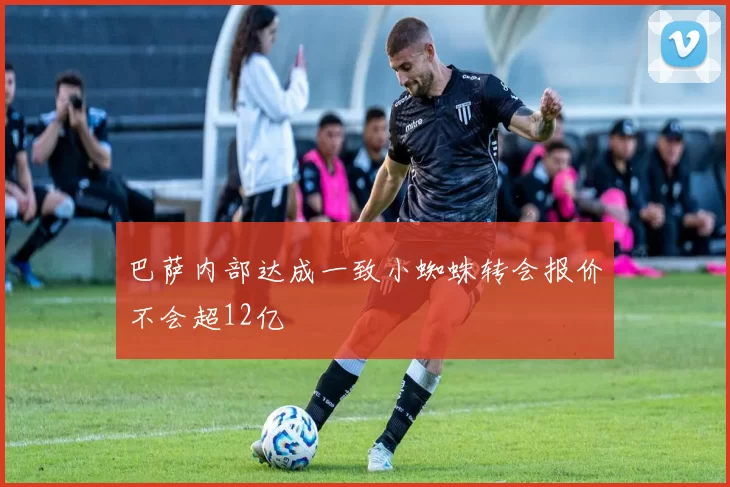 巴萨内部达成一致小蜘蛛转会报价不会超12亿